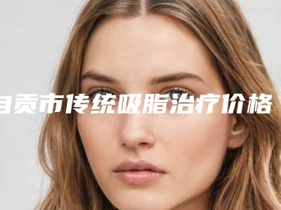 自贡市传统吸脂治疗价格表2025正规闪爆一览-近8个月均价为16094元