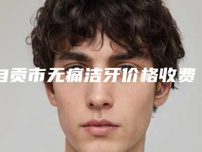 自贡市无痛洁牙价格收费表万众瞩目而来-自贡市无痛洁牙价格