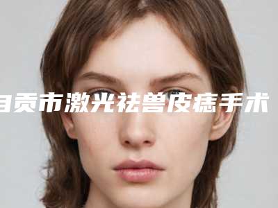 自贡市激光祛兽皮痣手术医院在榜名单正规认证-自贡市激光祛兽皮痣手术整形医院
