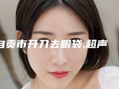 自贡市开刀去眼袋,超声法祛眼袋医院排名榜强榜前10名效果盘点（自贡爱莲芳龄医疗美容诊所口碑top人气汇总）