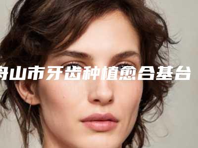 舟山市牙齿种植愈合基台医院排行悄悄登上“三甲”(舟山市牙齿种植愈合基台口腔医院不容错过)