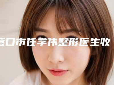 营口市任学伟整形医生收费明细2025新版本首次曝光