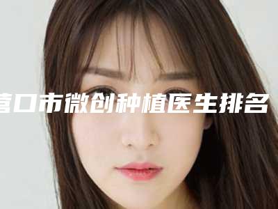 营口市微创种植医生排名榜前十强这几个不容错过-营口市丁晓霞口腔医生