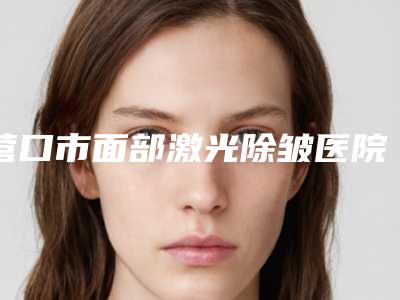 营口市面部激光除皱医院上榜名单前10强全新榜单推荐-营口市面部激光除皱整形医院