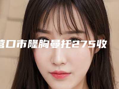 营口市隆胸曼托275收费明细2025版正式官宣-营口市隆胸曼托275均价为49077元