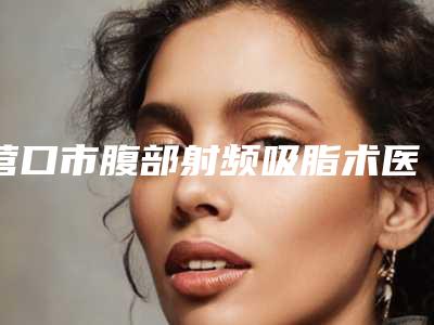 营口市腹部射频吸脂术医生排名榜前十位全新大盘点-苏东升医生是不错的选择