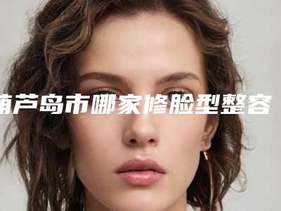 葫芦岛市哪家修脸型整容手术医院好(葫芦岛市华美医疗美容门诊部家家技术强)
