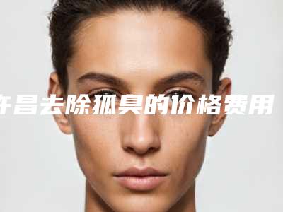 许昌去除狐臭的价格费用,许昌去除狐臭的费用为什么都不一样