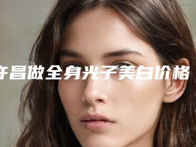 许昌做全身光子美白价格更亲民,许昌做全身光子美白术报价和费用
