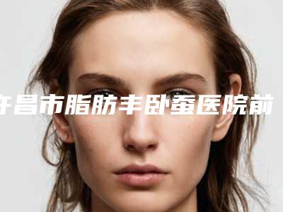许昌市脂肪丰卧蚕医院前十强排行榜首度推出-许昌市脂肪丰卧蚕整形医院