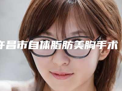 许昌市自体脂肪美胸手术价格(价目)2025版上线(自体脂肪美胸手术均价为:29015元)