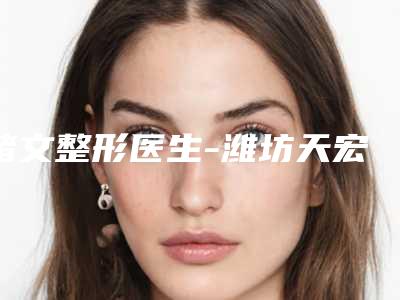 褚文整形医生-潍坊天宏医疗美容（旗舰店）褚文医生实力杠杠的