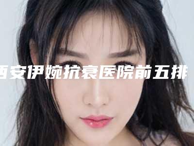 西安伊婉抗衰医院前五排名口碑评测!