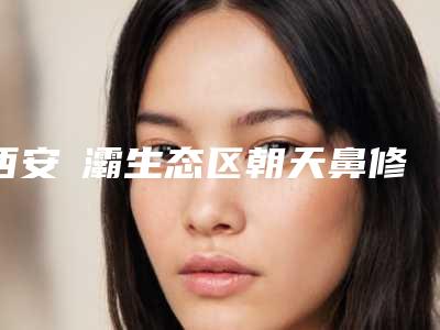 西安浐灞生态区朝天鼻修复排前五的整形医院携手推荐_浐灞生态区朝天鼻修复医院哪家好一点!