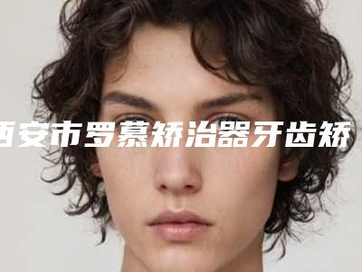 西安市罗慕矫治器牙齿矫正医院上榜清单前十强就是不一样(西安赛德阳光口腔(未央分院)人气医生介绍)