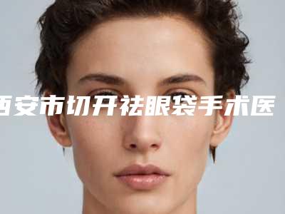 西安市切开祛眼袋手术医生排名十强名单送给你-西安市李学诚整形医生