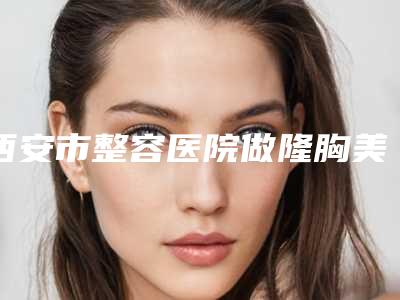 西安市整容医院做隆胸美容-西安医学院第一附属医院皮肤科技术优势出炉