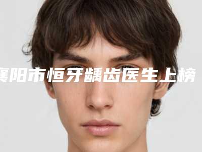 襄阳市恒牙龋齿医生上榜清单花落谁个-襄阳市陈淼口腔医生