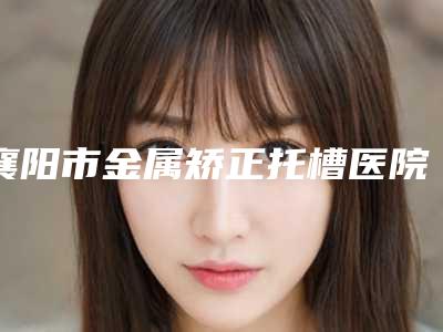 襄阳市金属矫正托槽医院排行榜教你如何避雷避坑(襄阳市金属矫正托槽口腔医院个个是医美大咖)