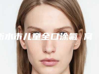衡水市儿童全口涂氟 窝沟封闭在榜清单前十佳哪几位技术好-衡水市儿童全口涂氟 窝沟封闭口腔医生