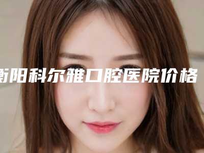 衡阳科尔雅口腔医院价格(价目)大放送-附龅牙牙齿矫正案例