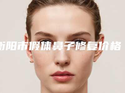 衡阳市假体鼻子修复价格收费表均价2025一览-均价假体鼻子修复29212元