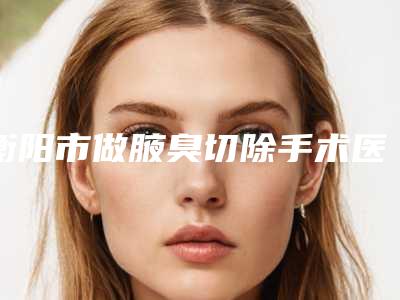 衡阳市做腋臭切除手术医院排名榜公立医美红榜推荐-衡阳市做腋臭切除手术整形医院