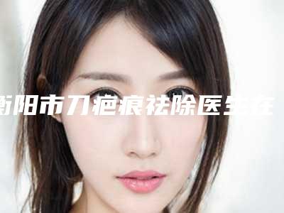 衡阳市刀疤痕祛除医生在榜清单top10专业评测-余攀医生三强口碑擅长各不同
