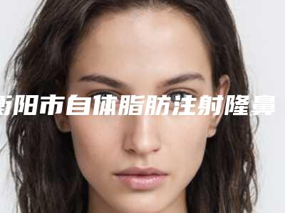 衡阳市自体脂肪注射隆鼻价格(价目)表2025崭新释出-衡阳市人民医院美容整形科手术报价