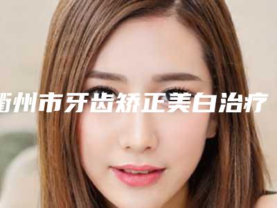 衢州市牙齿矫正美白治疗排行前十实力怎么样-衢州市牙齿矫正美白治疗口腔医生