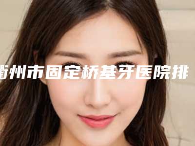 衢州市固定桥基牙医院排行榜十强入围详情(衢州市固定桥基牙口腔医院揭晓_一键收藏)
