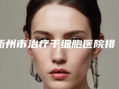 衢州市治疗干细胞医院排名前十名公立推荐（衢州尚静馨医疗美容诊所汇总不分先后）
