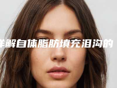 详解自体脂肪填充泪沟的优势(自体脂肪填充泪沟有效果吗)