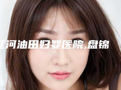 辽河油田妇婴医院,盘锦琇云整形美容院实力对比测评价格表参考