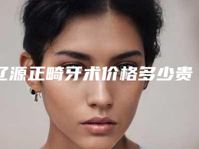 辽源正畸牙术价格多少贵不贵-辽源正畸牙价位是多少呢
