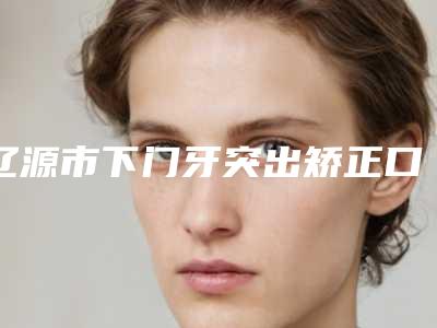 辽源市下门牙突出矫正口腔医生上榜名单前10名强榜实力医生点评-辽源市下门牙突出矫正医生含价格一览表