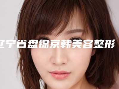 辽宁省盘锦京韩美容整形医院,盘锦联合美医疗美容地址在哪收费价格表