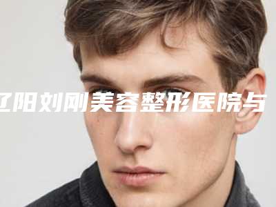 辽阳刘刚美容整形医院与辽阳朱洪整形美容外科诊所哪位专家更厉害