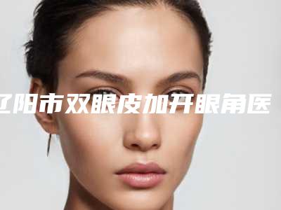 辽阳市双眼皮加开眼角医院在榜名单前十强这几个不容错过-辽阳市双眼皮加开眼角整形医院
