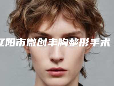 辽阳市微创丰胸整形手术医院排名榜前十佳权威点评-辽阳市第二人民医院整形外科与辽阳市第二人民医院前三的口碑排名推荐