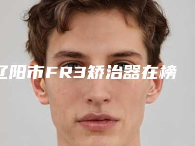 辽阳市FR3矫治器在榜清单十强都是哪些-辽阳市FR3矫治器口腔医生