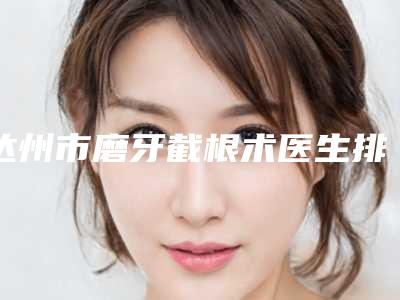 达州市磨牙截根术医生排名名单推送给你-达州市磨牙截根术口腔医生