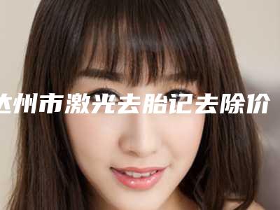 达州市激光去胎记去除价格收费表详细资料-达州市激光去胎记去除价格行情