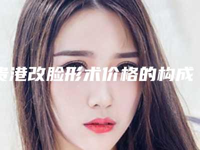 贵港改脸形术价格的构成要素(贵港改脸形美容医院价格)