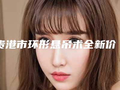 贵港市环形悬吊术全新价格表【价目表】大曝光-贵港市环形悬吊术费用要支付多少