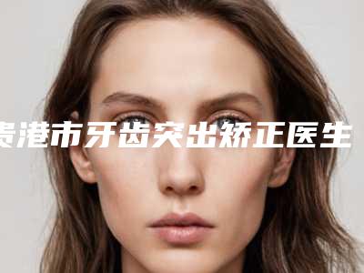 贵港市牙齿突出矫正医生排行前十佳全新预评-贵港市牙齿突出矫正口腔医生