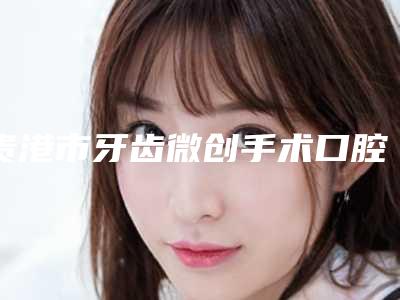 贵港市牙齿微创手术口腔医生在榜名单综合实力十强实力盘点-贵港市牙齿微创手术医生价格收费同步