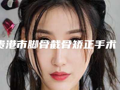 贵港市脚骨截骨矫正手术医生上榜名单前十强这几位不容错过-贵港市脚骨截骨矫正手术医生