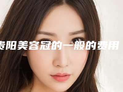 贵阳美容冠的一般的费用多少,贵阳美容冠术大概费用多少