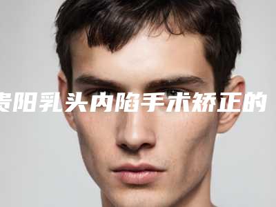 贵阳乳头内陷手术矫正的费用大约多少钱
